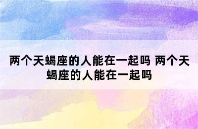 两个天蝎座的人能在一起吗 两个天蝎座的人能在一起吗